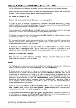 MODULO DE LENGUAJE DE PROGRAMACION II - VISUAL BASIC
Aún hay más tipos, pero en principio sólo vamos a usar estos, para lo cual deberemos seguir el siguiente proceso:
Primero para poder usar una variable debemos declararla, esto lo haremos mediante la sentencia Dim, esto nos crea
la variable y reserva el espacio necesario para ella, utilizaremos la siguiente sintaxis:
Dim Nombre_de_la_variable As tipo
El nombre de la variable puede tener hasta 40 caracteres y debe empezar por letra.
El tipo debe ser uno de los disponibles, cuando escribamos la sentencia, al llegar al tipo veremos como nos sale un
cuadro de lista donde nos muestra las posibilidades para el mismo, podemos escribirlo nosotros o con las flechas del
cursor buscarlo y pulsando espacio o intro que lo escriba el sistema.
Podemos especificar la longitud: Dim Cadena As String*4, esta sentencia nos declara una variable de tipo string y
longitud fija de 4 caracteres. Si no especificamos longitud, la cadena tendrá longitud variable.
Para declarar vectores basta con poner el tamaño entre paréntesis: Dim Vector(25) As Integer, declara un vector de
25 posiciones que van de la 0 a la 24, y del tipo Integer.
Otro aspecto a tener en cuenta es dónde hacemos la declaración, ya que si la hacemos dentro de un procedimiento
específico, esta sólo tendrá validez dentro de él, si queremos que la variable pueda ser usada por varios
procedimientos deberemos declararla en el área General.
El segundo paso es la inicialización del valor de la variable, cosa que deberemos hacer salvo que nos sirvan los
valores por defecto: 0 para las numéricas y "" para las alfanuméricas. Esto deberemos hacerlo dentro de algún
procedimiento ya que en el área General no es posible, aunque sea una variable común. La sintaxis adecuada es:
Nombre_de_la_variable = Valor o expresión
Nota: Si queremos usar variables del sistema como Date o Time que contienen la fecha y hora del sistema
respectivamente, no es necesario que las declaremos.
Ejemplo.
Abrir Proyecto1, esto lo podemos hacer desde el menú Archivo / Abrir proyecto, o desde la ventana inicial cuando
abrimos Visual Basic, buscándolo tanto en la solapa Existente como en la solapa Recientes.
El objetivo es incluir un contador que me informe del número de veces que he pulsado el botón, para ello
necesitaremos usar una variable. Si declaro la variable en el procedimiento Private Sub Command1_Click(), esta se
inicializará cada vez que pulsemos el botón, con lo que por mucho que la incrementemos, no conseguiremos que nos
muestre el número de veces que lo hemos pulsado. Necesitamos declararla fuera del procedimiento, bien pues
escribimos la declaración al inicio del código: Dim contador As Integer, fuera de cualquier procedimiento (área
General), con esto conseguimos que sea una variable pública para nuestro formulario y que sólo se inicialice al
ejecutar el programa. Además observaremos como el editor de código nos separa esta declaración del resto de
procedimientos mediante una línea horizontal.
Modificamos el procedimiento Private Sub Command1_Click(), de forma que nos quede: Print "Has pulsado el
botón"; contador; "veces", añadimos debajo de esta: contador = contador + 1 y ejecutamos. Comenzando por 0
veremos como se incrementa el número cada vez que pulsemos el botón.
El siguiente paso en la depuración del programa sería conseguir que comenzase por 1 y no por 0. Si inicializamos la
variable contador a 1 en el procedimiento Private Sub Command1_Click(), tenemos el mismo problema que antes,
no conseguimos que se incremente ya que cada vez que pulsemos, vuelve a valer 1.
Docente: Ing. Renán Javier Gálvez Astudillo 7
 