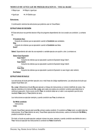 MODULO DE LENGUAJE DE PROGRAMACION II - VISUAL BASIC
> Mayor que >= Mayor o igual que
= Igual que <>, != Distinto que
Estructuras.
A continuación veremos las estructuras que podemos usar en Visual Basic:
ESTRUCTURAS DE DECISIÓN
If: Esta estructura nos permite desviar el flujo de programa dependiendo de si se cumple una condición. La sintaxis
es:
If Condición then
Conjunto de ordenes que se ejecutarán cuando la Condición sea verdadera.
Else
Conjunto de ordenes que se ejecutarán cuando la Condición sea falsa.
End If
Select: Dependiendo del valor de una expresión o variable ejecuta una opción u otra. La sintaxis es:
Select Case Expresión
Case Valor1
Conjunto de ordenes que se ejecutarán cuando la Expresión tenga Valor1.
Case Valor2
Conjunto de ordenes que se ejecutarán cuando la Expresión tenga Valor2.
............
Case Else
Conjunto de ordenes que se ejecutarán cuando la Expresión no sea ningún valor anterior.
End Select
ESTRUCTURAS DE BUCLE
Las estructuras de bucle permiten ejecutar una o más líneas de código repetidamente. Las estructuras de bucle que
acepta Visual Basic son:
Do...Loop: Utilizaremos el bucle Do para ejecutar un bloque de instrucciones un número indefinido de veces. Hay
algunas variantes en la instrucción Do...Loop, pero cada una evalúa una condición numérica para determinar si
continúa la ejecución. Como ocurre con If...Then, la condición debe ser un valor o una expresión que dé como
resultado False (cero) o True (distinto de cero).
Las instrucciones se ejecutan siempre y cuando condición sea True, la sintaxis es:
Do While condición
instrucciones
Loop
Cuando Visual Basic ejecuta este bucle Do, primero evalúa condición. Si condición es False (cero), se salta todas las
instrucciones. Si es True (distinto de cero), Visual Basic ejecuta las instrucciones, vuelve a la instrucción Do While y
prueba la condición de nuevo.
Por tanto, el bucle se puede ejecutar cualquier número de veces, siempre y cuando condición sea distinta de cero o
True. Nunca se ejecutan las instrucciones si condición es False inicialmente.
Docente: Ing. Renán Javier Gálvez Astudillo 9
 