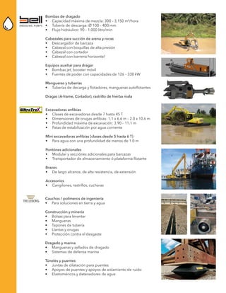 Bombas de dragado
•	 Capacidad máxima de mezcla: 300 – 3,150 m³/hora
•	 Tubería de descarga: Ø 100 – 400 mm
•	 Flujo hidráulico: 90 – 1,000 litro/min
Cabezales para succión de arena y rocas
•	 Descargador de barcaza
•	 Cabezal con boquillas de alta presión
•	 Cabezal con cortador
•	 Cabezal con barrena horizontal
Equipos auxiliar para dragar
•	 Bombas jet, booster móvil
•	 Fuentes de poder con capacidades de 126 – 338 kW
Mangueras y tuberías
•	 Tuberías de decarga y flotadores, mangueras autoflotantes
Dragas (A-frame, Cortador), rastrillo de hierba mala
Excavadoras anfibias
•	 Clases de excavadoras desde 7 hasta 45 T
•	 Dimensiones de orugas anfibias: 1.1 x 6.6 m – 2.0 x 10.6 m
•	 Profundidad máxima de excavación: 3.90 – 11.1 m
•	 Patas de estabilización por agua corriente
Mini excavadoras anfibias (clases desde 5 hasta 6 T)
•	 Para agua con una profundidad de menos de 1.0 m
Pontónes adicionales
•	 Modular y secciónes adicionales para barcazas
•	 Transportador de almacenamiento ó plataforma flotante
Brazos
•	 De largo alcance, de alta resistencia, de extensión
Accesorios
•	 Cangilones, rastrillos, cucharas
Cauchos / polímeros de ingeniería
•	 Para soluciones en tierra y agua
Construcción y minería
•	 Bolsas para levantar
•	 Mangueras
•	 Tapones de tubería
•	 Llantas y orugas
•	 Protección contra el desgaste
Dragado y marina
•	 Mangueras y sellados de dragado
•	 Sistemas de defensa marina
Túneles y puentes
•	 Juntas de dilatación para puentes
•	 Apoyos de puentes y apoyos de aislamiento de ruido
•	 Elastoméricos y detenedores de agua
 