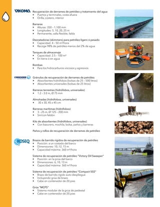 Recuperación de derrames de petróleo y tratamiento del agua
•	 Puertos y terminales, costa afuera
•	 Orilla, costero, interior
Barreras
•	 Alturas: 350 – 1,100 mm
•	 Longitudes: 5, 10, 20, 25 m
•	 Permanente, valla flexible, falda
Desnatadoras (skimmers) para petróleo ligero ó pesado
•	 Capacidad: 4 – 50 m³/hora
•	 Recoge 98% de petróleo menos del 2% de agua	
Tanques de almacenaje
•	 Capacidad: 2.5 – 100 m³
•	 En tierra ó en agua
Bombas
•	 Para los hidrocarburos viscosos y agresivos
Gránulos de recuperación de derrames de petróleo
•	 Absorbentes hidrófobos (bolsas de 25 – 500 litros)
•	 Absorbentes universales (bolsas de 25 litros)
Barreras terrestres (hidrófobos, universales)
•	 1.2 – 3.0 m, Ø 75 mm
Almohadas (hidrófobos, universales)
•	 30 x 30, 45 x 45 cm
Barreras marítimas (hidrófobos)
•	 3 – 25 m, Ø 125 – 200 mm
•	 Sin/con faldón
Kits de absorbentes (hidrófobos, universales)
•	 Con basurero, mochila, bolsa, paños y barreras
Paños y rollos de recuperación de derrames de petróleo
Brazos de barrido rígidos de recuperación de petróleo
•	 Posición: a un costado del barco
•	 Dimensiones: 10, 12, 15 m
•	 Capacidad máxima: 360 m³/hora
Sistema de recuperación de petróleo “Victory Oil Sweeper”
•	 Posición: en la proa del barco
•	 Dimensiones: 6, 10, 13 m
•	 Capacidad máxima: 360 m³/hora
Sistema de recuperación de petróleo “Compact 502”
•	 Brazo de barrido rígido auto-despliegue
•	 Incluyendo grúa de brazo
•	 Cabe en contenedor de 20 pies
Grúa “MCPS”
•	 Sistema modular de la grúa de pedestal
•	 Cabe en contenedor de 20 pies
 