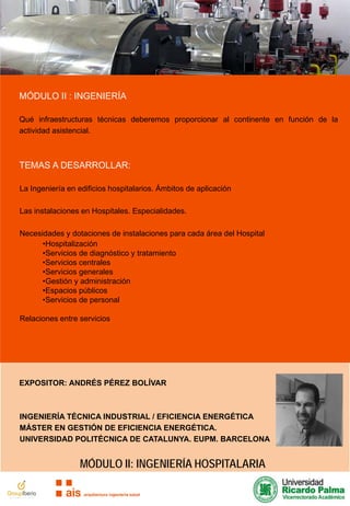 MÓDULO II : INGENIERÍA
Qué infraestructuras técnicas deberemos proporcionar al continente en función de la
actividad asistencial.

TEMAS A DESARROLLAR:
La Ingeniería en edificios hospitalarios. Ámbitos de aplicación
Las instalaciones en Hospitales. Especialidades.
Necesidades y dotaciones de instalaciones para cada área del Hospital
•Hospitalización
•Servicios de diagnóstico y tratamiento
•Servicios centrales
•Servicios generales
•Gestión y administración
•Espacios públicos
•Servicios de personal
Relaciones entre servicios

EXPOSITOR: ANDRÉS PÉREZ BOLÍVAR

INGENIERÍA TÉCNICA INDUSTRIAL / EFICIENCIA ENERGÉTICA
MÁSTER EN GESTIÓN DE EFICIENCIA ENERGÉTICA.
UNIVERSIDAD POLITÉCNICA DE CATALUNYA. EUPM. BARCELONA

MÓDULO II: INGENIERÍA HOSPITALARIA

 