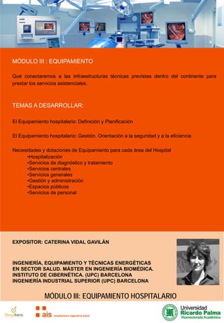 MÓDULO III : EQUIPAMIENTO
Qué conectaremos a las infraestructuras técnicas previstas dentro del continente para
prestar los servicios asistenciales.

TEMAS A DESARROLLAR:
El Equipamiento hospitalario: Definición y Planificación
El Equipamiento hospitalario: Gestión. Orientación a la seguridad y a la eficiencia
Necesidades y dotaciones de Equipamiento para cada área del Hospital
•Hospitalización
•Servicios de diagnóstico y tratamiento
•Servicios centrales
•Servicios generales
•Gestión y administración
•Espacios públicos
•Servicios de personal

EXPOSITOR: CATERINA VIDAL GAVILÁN

INGENIERÍA, EQUIPAMIENTO Y TÉCNICAS ENERGÉTICAS
EN SECTOR SALUD. MÁSTER EN INGENIERÍA BIOMÉDICA.
INSTITUTO DE CIBERNÉTICA. (UPC) BARCELONA
INGENIERÍA INDUSTRIAL SUPERIOR (UPC) BARCELONA

MÓDULO III: EQUIPAMIENTO HOSPITALARIO

 