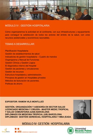 MÓDULO IV : GESTIÓN HOSPITALARIA
Cómo organizaremos la actividad en el continente, con sus infraestructuras y equipamiento
para conseguir la satisfacción de todos los actores del ámbito de la salud, con unos
recursos asistenciales y económicos razonables.

TEMAS A DESARROLLAR:
Planificación Hospitalaria
Gestión de establecimientos de salud
Indicadores de gestión hospitalaria – Cuadro de mandos
Organigrama y Manual de Funciones
Gestión Clínica y Gestión Lógica
El diagnóstico interno del Hospital
Gestión de pacientes y circulaciones
Gestión de recursos
Estructura hospitalaria y administración.
Principios de gestión en Hospitales privados
Métodos de facturación de pacientes.
Políticas de ahorro

EXPOSITOR: RAMON VILÀ MONTLLEÓ
GESTIÓN, ORGANIZACIÓN Y ASESORÍA EN SECTOR SALUD
LICENCIADO MEDICINA Y CIRUGÍA - MASTER MEDIC.TROPICAL
Y SALUD COMUNITARIA (UAB) BARCELONA
DIPLOMADO EN MEDICINA TROPICAL (UB) BARCELONA
DIPLOMADO GESTIÓN GERENCIAL HOSPITALARIA Y MBA (EADA

MÓDULO IV: GESTIÓN HOSPITALARIA

 