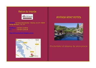 Datos de interés

                                                                 DIVINUS WINE HOTEL
Acceso : Carretera Almendralejo - Palomas, km 6'9 / 06840
Alange (Badajoz) . Ex- 212

•Teléfono: +34 924 12 00 82
•Fax:      +34 924 12 00 28

http://divinuswinehotel.blogspot.com.es




                                                            Enoturismo al alcance de unos pocos
 