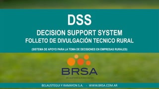 DSS
DECISION SUPPORT SYSTEM
FOLLETO DE DIVULGACIÓN TECNICO RURAL
(SISTEMA DE APOYO PARA LA TOMA DE DECISIONES EN EMPRESAS RURALES)
BELAUSTEGUI Y RAMAYON S.A. - WWW.BRSA.COM.AR
 