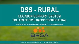 DSS - RURAL
DECISION SUPPORT SYSTEM
FOLLETO DE DIVULGACIÓN TECNICO RURAL
(SISTEMA DE APOYO PARA LA TOMA DE DECISIONES EN EMPRESAS RURALES)
BELAUSTEGUI Y RAMAYON S.A. - WWW.BRSA.COM.AR
 