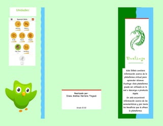 Unidades:
Realizado por:
Irana Andrea Herrera Tinjacá
Grado 10-02
Duolingo
Este folleto contiene
información acerca de la
plataforma virtual para
aprender idiomas:
Duolingo .Esta plataforma
puede ser utilizada en la
red o descarga a producto
Apple.
En este encontrará
información acerca de las
características y por tanto
los beneficios que le ofrece
la plataforma.
 