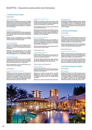 EGIPTO - Nuestra selección de Hoteles
1. HOTELES EN EL CAIRO
4 Estrellas
Hotel Oasis Pyramids
Guiza - Zona Pirámides
Ubicado cerca de las Pirámides de Gizeh, la Esfinge
y el Dream Park. La oferta de restauración en Oasis
Hotel se compone de un restaurante y cafetería. Con
bar junto a la piscina y bar o lounge. Los servicios de
spa comprenden salas de tratamiento o masajes y
servicios de belleza.

Pyramisa Cairo Suites & Casino
El Cairo
Situado en el distrito de Dokki, en el centro de El
Cairo, ofrece habitaciones con vistas al río Nilo o a la
ciudad. Cercano a la estación de metro de Dokki que
conecta en dos paradas con la plaza Tahrir.

Husa Pyramids
Hotel Guiza - Zona Pirámides
Situado en la avenida de las Pirámides, el aeropuerto
de El Cairo está a 50 minutos en coche. Además, hay
un servicio de enlace con el aeropuerto disponible
bajo petición.

Dispone de servicio de spa y dos piscinas, el centro
de bienestar del hotel ofrece una amplia gama de
tratamientos que incluyen masajes, tratamientos
de belleza y baños de hidroterapia. También hay un
hammam, sauna y un gimnasio.

Dispone de aire acondicionado, TV vía satélite,
teléfono, minibar y conexión Wi-Fi gratuita, además
de baño privado con secador de pelo.

Mercure Le Sphinx Cairo Hotel
Guiza - Zona Pirámides
Al pie de la pirámide de Guiza y de la esfinge y a
sólo 35 km del aeropuerto internacional de El Cairo,
cuenta con restaurante y piscina, los huéspedes
pueden elegir habitaciones específicas con vistas a
las pirámides o a los jardines.

Grand Pyramids Hotel
Guiza - Zona Pirámides
A 2 km de las Pirámides y la Gran Esfinge de Giza.
Cuenta con 7 establecimientos de restauración, 3
piscinas y un spa con una amplia gama de opciones
de relajación.
Disponen de aire acondicionado y de un balcón
con vistas a las Pirámides de Giza o a las zonas
ajardinadas del hotel. Las habitaciones incluyen
otras comodidades, como TV vía satélite y minibar.
Horizon Pyramids Hotel
Guiza - Zona Pirámides
Las grandes pirámides de Giza y el barco de Keops
se encuentran a 10 minutos en coche, el aeropuerto
de El Cairo está a 1 hora en coche. Hay un servicio de
enlace con el aeropuerto, por un suplemento
Ofrece habitaciones con aire acondicionado y una
zona de conexión Wi-Fi gratuita.

5 Estrellas
Pyramids Park Intercontinental Hotel
El Cairo
Situado a tan sólo 15 km del centro de la ciudad, los
huéspedes están bien situados para disfrutar de
las atracciones y actividades de la ciudad. Para las
opciones de excursiones y visitas a las atracciones
locales, uno no necesita ir muy lejos ya que el hotel
está muy cerca de Campo de Golf Mena House,
Pirámide de Khafra, Gran Pirámide de Giza.

10

El museo Egipcio está a 5 minutos y las pirámides de
Guiza están a 30 minutos.

Dispone de piscina, gimnasio de última generación,
sauna y bañera de hidromasaje.

5 Estrellas Lujo

Grand Hyatt Hotel
Plaza Midan Ramses
Situado muy cerca del Museo Egipcio de Ferrocarriles
y de la Mezquita Al-Fath, ofrece caja fuerte, traslado
al aeropuerto, servicio de habitaciones las 24
horas, salón de belleza y bar. Tiene unas excelentes
instalaciones, incluyendo cabina de vapor, gimnasio,
sauna, masajista.

2. HOTELES EN ASWAN
5 Estrellas
Basma Aswan Hotel
Aswan
Ofrece unas vistas increíbles al río Nilo, se encuentra
a 15 minutos de la presa de Asuán. El bulevar que
bordea el Nilo está a sólo 2 km del hotel, en el centro
de Asuán. Cuenta con terrazas ajardinadas y piscina,
el Museo de Nubia se encuentra justo frente.
Todas las habitaciones tienen aire acondicionado, y
baño privado. También cuentan con un minibar bien
surtido y TV. Algunas ofrecen vistas al Nilo.

5 Estrellas Lujo

Le Meridien Pyramids Hotel
Guiza - Zona Pirámides
Ubicado frente a las pirámides de Giza, está a 13
km de la céntrica plaza Tahrir, algunas habitaciones
disponen de vistas a la pirámide.

Pyramisa Isis Island Aswan Resort
Aswan
Exótico complejo ubicado en medio del Nilo, en una
isla cerca del centro de Asuán. Está rodeado por 11
hectáreas de jardines y tiene unas vistas magníficas
al Nilo, a las montañas y a la ciudad de Asuán.

Cuenta con bañera de hidromasaje, sauna y servicio
de masajes. Alberga también una pista de tenis.
Incluye un bufé 24 horas, con menú a la carta.

Está a pocos minutos del Mausoleo de Agha Khan
y de la zona comercial, ofrece exóticas vistas al
Nilo y las montañas, los jardines tropicales, tiene
habitaciones están totalmente equipadas y un spa.

5 Estrellas Lujo Superior
Fairmont Nile City
El Cairo - Nile City Towers
Ubicado junto al Nilo, se encuenta con una terraza en
la azotea con piscina con unas vistas espectaculares
de El Cairo y las pirámides.
Dispone de 8 locales de restauración. Sus 566
habitaciones están decoradas con un elegante
mobiliario Art déco. Los cuartos de baño tienen
una duchas de efecto lluvia con contraventanas
correderas.
Dispone de un moderno equipamiento en gimnasio.

3. HOTELES SHARM EL SHEIKH
5 Estrellas
Marriott Beach
Sharm El Sheikh
Situado en el corazón de la bahía de Naama, ofrece
alojamientos amplios con vistas a la gran piscina o a
los jardines tropicales del establecimiento. Cuenta
con una playa privada. Las habitaciones del Marriott
son amplias y cuentan con aire acondicionado,
caja fuerte, minibar y baño con bañera. Celebra
espectáculos de danza del vientre por las noches.

 