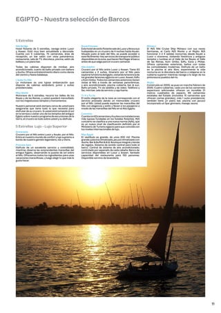 EGIPTO - Nuestra selección de Barcos
5 Estrellas
Nile Bridge
Hotel flotante de 5 estrellas, navega entre Luxor
y Aswan. Está muy bien amueblada y decorada.
Cuenta con 5 cubiertas, 75 camarotes, área de
recepción, un bar salón con vista panorámica,
restaurante, sala de TV, discoteca, piscina, salón de
belleza y un piano bar.

Royal Princess
Este hotel de estilo flotante sale de Luxor y lleva a sus
huéspedes en un crucero de 4 noches hasta Asuán.
Situado justo al lado del Nilo, se puede acceder a
este fácilmente. Hay servicios de transporte público
disponibles en la zona, que hacen fácil llegar al barco
antes de que salga para el crucero semanal.

Todas las cabinas disponen de minibar, aire
acondicionado, cuarto de baño privado con bañera
y ducha. Ofrece entretenimiento diario como danza
del vientre y fiesta Galabeya.

Nile dolphin
Crucero por el Nilo entre Luxor y Aswan. Tiene 63
camarotes y 2 suites, itinerario por el Nilo para
explorar la historia de Egipto, visitando la herencia de
los grandes faraones egipcios en Luxor, Aswan, Edfu
y Kom Ombo. Todos los camarotes exteriores tienen
vistas al Nilo a través de ventanas panorámicas.
y aire acondicionado, piscina cubierta, bar & sun.
Baño privado, TV vía satélite y de vídeo. Teléfono y
fax, mini bar, sala de servicio y caja fuerte.

L’aube Du Nile
La motonave es una lujosa embarcación que
dispone de cabinas estándard, junior y suites
presidenciales.
Miss World
Motonave de 5 estrellas, recorre los Valles de los
Reyes y de las Reinas, y usted quedará maravillado
con los majestuosos templos y monumentos.
Nuestro personal está siempre cerca de usted para
asegurarse que tiene todo lo que necesita para
disfrutar de su crucero. Si usted está tomando el sol
en la terraza o visitar uno de los templos del antiguo
Egipto sobre nuestro programa de excursiones de la
tierra, el crucero es todo sobre usted y su disfrute.

5 Estrellas Lujo - Lujo Superior
Amrarante
Crucero por el Nilo entre Luxor y Asuán, por el Nilo.
Entre en nuestro mundo de confort y lujo supremo a
bordo de nuestro gemelo legendario, Isis y Osiris.
Princess Sara
Disfrute de un excelente servicio y comodidad,
mientras observa las sorprendentes maravillas del
antiguo Egipto, observando la puesta de sol sobre
el Nilo. Ofrecemos todos los ingredientes para unas
vacaciones maravillosas, y luego elegir lo que más le
gusta hacer.

Ti-Yi y Tu-Ya
El estilo elegante de la nave se corresponde con el
servicio prestado dando un memorable crucero
por el Nilo. Usted puede explorar las maravillas del
Nilo con elegancia y estilo y llevan a los pasajeros a
través de las maravillas del Nilo en el Alto Egipto.

Mónaco
El M/S Nile Cruise Ship Mónaco con sus naves
hermanas, el Carlo M/S Monte y el Mojito M/S
funcionar 3 ó 4 salidas nocturnas desde Asuán a
Luxor o viceversa, visitando históricos y antiguos
templos y tumbas en el Valle de los Reyes, el Valle
de las Reinas, Kom Ombo, Edfu, Esna y Philae.
Ofrece camarotes exteriores, baños con todas
las comodidades modernas. Disfrute de un baño
en la piscina al aire libre, experimente la vida
nocturna en la discoteca del barco o relajarse en la
cubierta superior mientras navega a lo largo de los
pintorescos pueblos del río.
Mojito
Construido en 2005, se puso en marcha Febrero de
2005. Cuatro cubiertas, cada uno de los camarotes
espaciosos adicionales ofrecen un increíble 21
metros cuadrados de espacio, 69 camarotes
estatales del Estado (incluidos 15 camarotes que
ofrecen camas grandes), más 1 suite presidencial,
también tiene un piano bar, piscina con jacuzzi
incorporado un Spa: gimnasio, masaje, sauna.

Concerto
Cuenta con 63 camarotes y 4 suites con instalaciones
más lujosas fundadas en los hoteles flotantes. M/S
concierto se clasifica a una nueva norma (N/N), que
es un nuevo nivel de clasificación definido por el
Ministerio de Turismo egipcio para que coincida con
los niveles internacionales de lujo.
Miss Egypt
El vestíbulo es grande, de unos 200 m2. Piscina
grande y piscina climatizada, jacuzzi climatizado con
ducha. Bar & Buffet B.B.Q. Boutique integral y tienda
de regalos. Sistema de sonido central para todo el
barco. Central de sistema de aire acondicionado,
controlado por separado de cada cabaña. Banco de
servicios disponibles en Luxor y Aswan. Sentado
capacidad del restaurante para 150 personas.
Disponible servicio de lavandería.

11

 