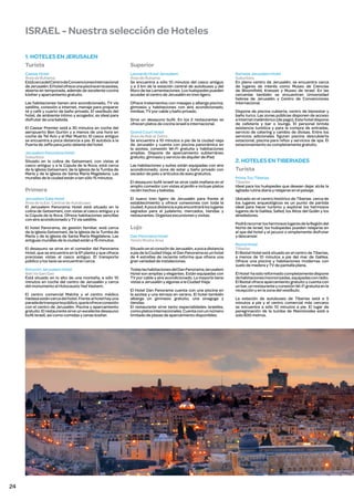 ISRAEL - Nuestra selección de Hoteles
1. HOTELES EN JERUSALEN
Turista

Superior

Caesar Hotel
Área de Ruhama
Está cerca del Centro de Convenciones Internacional
de Jerusalén. El hotel ofrece una piscina en la azotea,
abierta en temporada, además de excelente cocina
kósher y aparcamiento gratuito.

Leonardo Hotel Jerusalem
Área de Ruhama
Se encuentra a sólo 10 minutos del casco antiguo
y a 3 km de la estación central de autobuses y del
Muro de las Lamentaciones. Los huéspedes pueden
acceder al centro de Jerusalén en tren ligero.

Las habitaciones tienen aire acondicionado, TV vía
satélite, conexión a internet, menaje para preparar
té y café y cuarto de baño privado. El vestíbulo del
hotel, de ambiente íntimo y acogedor, es ideal para
disfrutar de una bebida.

Ofrece tratamientos con masajes y alberga piscina,
gimnasio y habitaciones con aire acondicionado,
minibar, TV por cable y baño privado.

El Caesar Premier está a 30 minutos en coche del
aeropuerto Ben Gurión y a menos de una hora en
coche de Tel Aviv y el Mar Muerto. El casco antiguo
se encuentra a poca distancia a pie. El autobús a la
Puerta de Jaffa para justo delante del hotel.
Jerusalem Panorama Hotel
Suburbios
Situado en la colina de Getsemaní, con vistas al
casco antiguo y a la Cúpula de la Roca, está cerca
de la Iglesia Getsemaní, de la Iglesia de la Tumba de
María y de la Iglesia de Santa María Magdalena. Las
murallas de la ciudad están a tan sólo 15 minutos.

Sirve un desayuno bufé. En los 2 restaurantes se
ofrecen platos de cocina israelí e internacional.
Grand Court Hotel
Área de Bab al Zahra
Se encuentra a 10 minutos a pie de la ciudad vieja
de Jerusalén y cuenta con piscina panorámica en
la azotea, conexión Wi-Fi gratuita y habitaciones
amplias. Dispone de aparcamiento subterráneo
gratuito, gimnasio y servicio de alquiler de iPad.
Las habitaciones y suites están equipadas con aire
acondicionado, zona de estar y baño privado con
secador de pelo y artículos de aseo gratuitos.

Ramada Jerusalem Hotel
Suburbios
En pleno centro de Jerusalén, se encuentra cerca
de lugares de interés como Museo de Ciencias
de Bloomfield, Knesset y Museo de Israel. En las
cercanías también se encuentran Universidad
hebrea de Jerusalén y Centro de Convenciones
Internacional.
Dispone de piscina cubierta, centro de bienestar y
baño turco. Las zonas públicas disponen de acceso
a Internet inalámbrico (de pago). Este hotel dispone
de cafetería y bar o lounge. El personal brinda
asistencia turística y para la compra de entradas,
servicio de catering y cambio de divisas. Entre los
servicios adicionales figuran piscina descubierta
estacional, piscina para niños y servicios de spa. El
estacionamiento es completamente gratuito.

2. HOTELES EN TIBERIADES
Turista

El desayuno bufé israelí se sirve cada mañana en el
amplio comedor con vistas al jardín e incluye platos
recién hechos y bebidas.

Prima Too Tiberias
Tiberías
Ideal para los huéspedes que desean dejar atrás la
agitada rutina diaria y relajarse en el paisaje.

Jerusalem Gate Hotel
Área de la Est. Central de Autobuses
El Jerusalem Panorama Hotel está situado en la
colina de Getsemaní, con vistas al casco antiguo y a
la Cúpula de la Roca. Ofrece habitaciones sencillas
con aire acondicionado y TV vía satélite.

El nuevo tren ligero de Jerusalén para frente al
establecimiento y ofrece conexiones con toda la
ciudad. A poca distancia a pie encontrará los lugares
sagrados para el judaísmo, mercados, tiendas y
restaurantes. Organiza excursiones y visitas.

Ubicado en el centro histórico de Tiberias cerca de
los lugares arqueológicos es un punto de partida
ideal para hacer turismo y explorar los hermosos
lugares de la Galilea, Safed, los Altos del Golán y los
alrededores.

El hotel Panorama, de gestión familiar, está cerca
de la Iglesia Getsemaní, de la Iglesia de la Tumba de
María y de la Iglesia de Santa María Magdalena. Las
antiguas murallas de la ciudad están a 15 minutos.

Lujo

El desayuno se sirve en el comedor del Panorama
Hotel, que se encuentra en la 6ª planta y que ofrece
preciosas vistas al casco antiguo. El transporte
público y los taxis se encuentran cerca.

Situado en el corazón de Jerusalén, a poca distancia
a pie de la Ciudad Vieja, el Dan Panorama es un hotel
de 4 estrellas de reciente reforma que ofrece una
gran variedad de instalaciones.

Rimonim Jerusalem Hotel
Bait Va Gan Gan
Está situado en lo alto de una montaña, a sólo 10
minutos en coche del centro de Jerusalén y cerca
del monumento al Holocausto Yad Vashem.

Todas las habitaciones del Dan Panorama Jerusalem
Hotel son amplias y elegantes. Están equipadas con
TV por cable y aire acondicionado. La mayoría tiene
vistas a Jerusalén y algunas a la Ciudad Vieja.

Primera

El centro comercial Malcha y el centro médico
Hadasa están cerca del hotel. Frente al hotel hay una
parada de transporte público, que le ofrece conexión
con el centro de Jerusalén. Piscina y aparcamiento
gratuito. El restaurante sirve un excelente desayuno
bufé israelí, así como comidas y cenas kosher.

24

Dan Panorama Hotel
Yenim Moshe Area

El Hotel Dan Panorama cuenta con una piscina en
la azotea y una terraza en verano. El hotel también
alberga un gimnasio gratuito, una sinagoga y
tiendas.
El restaurante sirve tanto especialidades israelíes,
como platos internacionales. Cuenta con un número
limitado de plazas de aparcamiento disponibles.

Podrá recorrer los hermosos lugares de la Región del
Norte de Israel, los huéspedes pueden relajarse en
el spa del hotel y el jacuzzi o simplemente disfrutar
y descansar.
Restal Hotel
Tiberías
El Restal Hotel está situado en el centro de Tiberias,
a menos de 10 minutos a pie del mar de Galilea.
Ofrece una piscina y habitaciones modernas con
suelo de madera y TV de pantalla plana.
El Hotel ha sido reformado completamente dispone
de habitaciones insonorizadas, equipadas con radio.
El Restal ofrece aparcamiento gratuito y cuenta con
un bar, un restaurante y conexión Wi-Fi gratuita en la
recepción y en la zona del vestíbulo.
La estación de autobuses de Tiberias está a 5
minutos a pie y el centro comercial más cercano
se encuentra a sólo 10 minutos a pie. El lugar de
peregrinación de la tumba de Maimónides está a
solo 600 metros.

 