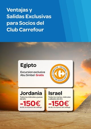 Ventajas y
Salidas Exclusivas
para Socios del
Club Carrefour

BE

L INCLUID

UB CARRE
F
CL

R • A BU S
I

M

Excursion exclusiva
Abu Simbel Gratis

OU

O

Egipto

CIOS DE
SO
L

Jordania

Israel

-150€

-150€

Todos los miércoles y jueves
del año
*
de dto. en el precio del catálogo

*No acumulable a Descuento por Venta Anticipada

Todos los martes, miércoles
y sábados del año
*
de dto. en el precio del catálogo

 