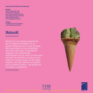 NaturAl
Universidad Politécnica de Valencia
Equipo
Laura Sanmartín Cabo
Jaume Merino Murgui
Mari Carmen Belda Martínez
Juan Miguel Campos Barreda
María Beobide Marzal
Laura Esplugues Alcover
Tutores
Purificación García Segovia
y Javier Martínez Monzó
NaturAl es un producto presentado
por la empresa Land&Sea. Es un
postre compuesto por un gel de algas,
tofu texturizado y una mermelada
de frutas, apto para consumidores
veganos y con inquietudes
relacionadas con un estilo de vida sano
en todos los sentidos, ya que no solo
todos sus componentes son de origen
vegetal, sino que además se presenta
en un envase de vidrio, que puede ser
reciclado o reutilizado.
 
