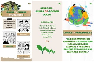 “LA CONTAMINACIÓN
AMBIENTAL CAUSADA POR
EL MAL MANEJO DE
BASURAS Y RESIDUOS
SÓLIDOS EN LA CIUDAD DE
SANTIAGO DE CALI.”
COMO TU PUEDES
AYUDARNOS !
JUNTA DE ACCION
LOCAL
INTEGRANTES
GRUPO JAL
Mariaisabell Moreno
Luis Alejandro Serna
Juan David Barona
Valeria Caceres
Melissa Palacio
Leslye Niño
CONOCE
CONOCE LA
LA PROBLEMATICA !
PROBLEMATICA !
11.6
MANUALIDADES
COMPOSTA
RECICLAJE
cada pequeña
acción cuenta
para el
cambio !
 