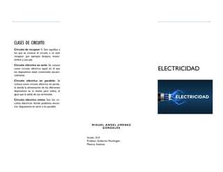 Grado: 10-4
Profesor; Guillermo Mondragón
Materia: Sistemas
ELECTRICIDAD
Circuito de receptor 1: Son aquellos a
los que se conecta el circuito a un solo
receptor, por ejemplo; lámpara, motor,
timbre y una pila
Circuito eléctrico en serie: Se conoce
como circuito eléctrico aquel en el que
los dispositivos están conectados secuen-
cialmente
Circuito eléctrico en paralelo: Se
conoce como circuito eléctrico en parale-
lo donde la alimentación de los diferentes
dispositivos es la misma para todos, al
igual que la salida de sus terminales
Circuito eléctrico mixto: Son los cir-
cuitos eléctricos donde podemos encon-
trar dispositivos en serie o en paralelo
CLASES DE CIRCUITO:
MIGUEL ANGEL JIME NE Z
GONZA LES
 