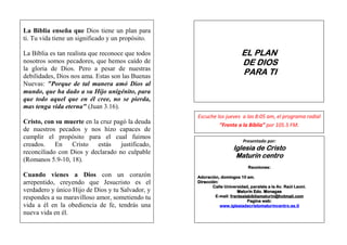 La-8IBiblia enseña que Dios tiene un plan para
ti. Tu vida tiene un significado y un propósito.

La Biblia es tan realista que reconoce que todos                         EL PLAN
nosotros somos pecadores, que hemos caído de                             DE DIOS
la gloria de Dios. Pero a pesar de nuestras
debilidades, Dios nos ama. Estas son las Buenas
                                                                         PARA TI
Nuevas: "Porque de tal manera amó Dios al
mundo, que ha dado a su Hijo unigénito, para
que todo aquel que en él cree, no se pierda,
mas tenga vida eterna" (Juan 3.16).
                                                   Escuche los jueves a las 8:05 am, el programa radial
Cristo, con su muerte en la cruz pagó la deuda              “Frente a la Biblia” por 105.5 FM.
de nuestros pecados y nos hizo capaces de
cumplir el propósito para el cual fuimos
                                                                          Presentado por:
creados.    En   Cristo    estás   justificado,
                                                                                Cristo
                                                                     Iglesia de Cristo
reconciliado con Dios y declarado no culpable
                                                                      Maturín centro
(Romanos 5.9-10, 18).
                                                                            Reuniones:
Cuando vienes a Dios con un corazón                Adoración, domingos 10 am.
arrepentido, creyendo que Jesucristo es el         Dirección:
                                                          Calle Universidad, paralela a la Av. Raúl Leoni.
verdadero y único Hijo de Dios y tu Salvador, y                        Maturín Edo. Monagas
respondes a su maravilloso amor, sometiendo tu             E-mail: frentealabibliamaturin@hotmail.com
                                                                            Pagina web:
vida a él en la obediencia de fe, tendrás una                 www.iglesiadecristomaturincentro.es.tl
nueva vida en él.
 