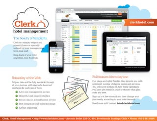 clerkhotel.com



         The beauty of Simplicity
         Clerk is a simple, elegant and
         powerfull service specially
         tailored for hotel managers and
         front desk staff.
         Keep track of your hotel
         anywhere, nice & simple.




        Reliability of the Web                                                Full-featured from day one
        All your data will be fully available through                         Our plans are highly flexible, they provide you with
        all your devices, with specially designed                             unlimited number of clients, rooms and services.
        interfaces for each one of them                                       You only need to think on how many operations
                                                                              you have per month in order to choose what plan
               All-in-one management service                                  suits you best.
               Deligthful and elegant interface                               Sign up to a free account and then change your
               Secure data in a cloud-hosted service                          plan easily, according to your hotel demand.
               Web integration and online bookings                            Need more info? contact hola@clerkhotel.com
               Always improving



Clerk, Hotel Management • http://www.clerkhotel.com • Antonio Bellet 226 Of. 404, Providencia Santiago Chile • Phone: +56-2-361 0505
 