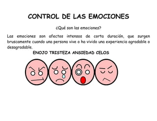 CONTROL DE LAS EMOCIONES
¿Qué son las emociones?
Las emociones son afectos intensos de corta duración, que surgen
bruscamente cuando una persona vive o ha vivido una experiencia agradable o
desagradable.
ENOJO TRISTEZA ANSIEDAD CELOS
 