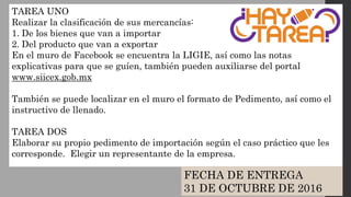 TAREA UNO
Realizar la clasificación de sus mercancías:
1. De los bienes que van a importar
2. Del producto que van a exportar
En el muro de Facebook se encuentra la LIGIE, así como las notas
explicativas para que se guíen, también pueden auxiliarse del portal
www.siicex.gob.mx
También se puede localizar en el muro el formato de Pedimento, así como el
instructivo de llenado.
TAREA DOS
Elaborar su propio pedimento de importación según el caso práctico que les
corresponde. Elegir un representante de la empresa.
FECHA DE ENTREGA
31 DE OCTUBRE DE 2016
 
