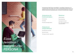 19
Assignatures de
fonaments bàsics
Antropologia
Sociologia
Processos psicològics bàsics
Assignatures
d’especialització
Psicologia del consumidor
Recursos humans
Tècniques de venda i negociació
Optatives
Liderat d’equips
Neuromàrqueting
Sociologia del consum
Ètica i Responsabilitat Social
Corporativa (RSC)
Coneixement dels factors psicològics i sociològics implicats en la
conducta del consumidor, així com en el desenvolupament de les ha-
bilitats directives necessàries per a la direcció de persones i equips.
Eixos
temàtics i
assignatures:
PERSONA
 