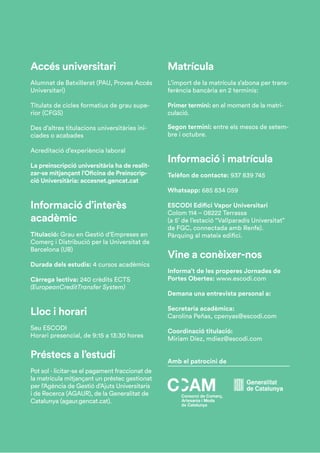Accés universitari
Alumnat de Batxillerat (PAU, Proves Accés
Universitari)
Titulats de cicles formatius de grau supe-
rior (CFGS)
Des d’altres titulacions universitàries ini-
ciades o acabades
Acreditació d’experiència laboral
La preinscripció universitària ha de realit-
zar-se mitjançant l’Oficina de Preinscrip-
ció Universitària: accesnet.gencat.cat
Informació d’interès
acadèmic
Titulació: Grau en Gestió d’Empreses en
Comerç i Distribució per la Universitat de
Barcelona (UB)
Durada dels estudis: 4 cursos acadèmics
Càrrega lectiva: 240 crèdits ECTS
(EuropeanCreditTransfer System)
Lloc i horari
Seu ESCODI
Horari presencial, de 9:15 a 13:30 hores
Préstecs a l’estudi
Pot sol · licitar-se el pagament fraccionat de
la matrícula mitjançant un préstec gestionat
per l’Agència de Gestió d’Ajuts Universitaris
i de Recerca (AGAUR), de la Generalitat de
Catalunya (agaur.gencat.cat).
Matrícula
L’import de la matrícula s’abona per trans-
ferència bancària en 2 terminis:
Primer termini: en el moment de la matri-
culació.
Segon termini: entre els mesos de setem-
bre i octubre.
Informació i matrícula
Telèfon de contacte: 937 839 745
Whatsapp: 685 834 059
ESCODI Edifici Vapor Universitari
Colom 114 – 08222 Terrassa
(a 5’ de l’estació “Vallparadís Universitat”
de FGC, connectada amb Renfe).
Pàrquing al mateix edifici.
Vine a conèixer-nos
Informa’t de les properes Jornades de
Portes Obertes: www.escodi.com
Demana una entrevista personal a:
Secretaria acadèmica:
Carolina Peñas, cpenyas@escodi.com
Coordinació titulació:
Miriam Díez, mdiez@escodi.com
Amb el patrocini de
 