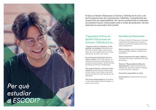 Per què
estudiar
a ESCODI?
3
El Grau en Gestió d’Empreses en Comerç i Distribució té com a ob-
jectiu proporcionar els coneixements, habilitats i competències per
ocupar llocs de responsabilitat i fer carrera professional en empreses
de qualsevol sector, relacionades amb la venda de productes i serveis
destinats al consumidor final (retail).
T’agradarà el Grau en
Gestió d’Empreses en
Comerç i Distribució si...
T’agrada el món de l’empresa, el màr-
queting i les botigues. Aprendràs com
funciona el sector retail i viuràs casos
reals, així com models d’èxit en comerç i
distribució, tant físic com online.
Ets una persona amb potencial inno-
vador i creatiu. El món del comerç i la
distribució necessita creativitat per evo-
lucionar amb la societat i vendre els seus
productes de formes inimaginables.
Tens esperit directiu, comercial i inter-
nacional. Veuràs tots els nivells profes-
sionals. Seràs tu qui triaràs el teu camí,
des de les posicions més tècniques a les
directives.
Tens fusta d’emprenedor/a. Aprendràs
a crear noves oportunitats de negoci i a
posar-les en marxa.
Sortides professionals
El Grau en Gestió d’Empreses en Comerç
i Distribució et prepara per a accedir a
diferents perfils amb potencial de creixe-
ment professional:
Retail manager: direcció d’establiments
comercials amb diferents nivells de res-
ponsabilitat.
Desenvolupament del negoci digital en
empreses de comerç i distribució de béns
de consum.
Direcció / Responsable de diferents
departaments o àrees funcionals com
màrqueting, expansió, vendes, compres,
recursos humans o logística.
Consultoria especialista en retail.
Emprenedoria: Creador/a del teu propi
negoci.
 