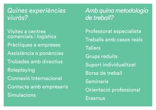 Amb quina metodologia
de treball?
Professorat especialista
Treballs amb casos reals
Tallers
Grups reduïts
Suport individualitzat
Borsa de treball
Seminaris
Orientació professional
Erasmus
Quines experiències
viuràs?
Visites a centres
comercials i logístics	
Pràctiques a empreses
Assistència a ponències
Trobades amb directius	
Roleplaying
Connexió Internacional
Contacte amb empresaris
Simulacions
 