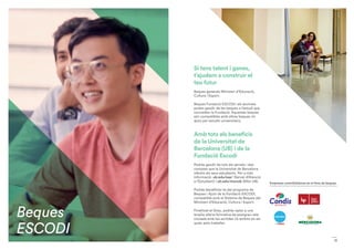11
Si tens talent i ganes,
t’ajudem a construir el
teu futur
Beques generals Ministeri d’Educació,
Cultura i Esport.
Beques Fundació ESCODI: els alumnes
poden gaudir de les beques a l’estudi que
concedeix la Fundació. Aquestes beques
són compatibles amb altres beques i/o
ajuts per estudis universitaris.
Amb tots els beneficis
de la Universitat de
Barcelona (UB) i de la
Fundació Escodi
Podràs gaudir de tots els serveis i des-
comptes que la Universitat de Barcelona
ofereix als seus estudiants. Per a més
informació: ub.edu/sae/ (Servei d’Atenció
a l’Estudiant) i ub.edu/monub (Món UB).
Podràs beneficiar-te del programa de
Beques i Ajuts de la Fundació ESCODI,
compatible amb el Sistema de Beques del
Ministeri d’Educació, Cultura i Esport.
Finalitzat el Grau, podràs optar a una
àmplia oferta formativa de postgrau rela-
cionada amb les sortides i/o àmbits en els
quals pots treballar.
Empreses contribüidores en el fons de beques
Beques
ESCODI
 