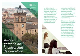 13
Amb la
garantia de
la universitat
de barcelona
La Universitat de
Barcelona (UB) ) és la
principal universitat
pública de Catalunya
amb el nombre més
gran d’estudiants i
l’oferta formativa més
àmplia i completa. A
més, és el principal
centre de recerca
universitari de l’Estat i
un dels més importants
d’Europa, tant pel
nombre de programes
de recerca com per
l’excel·lència assolida en
aquest terreny.
Estretament vinculada a
la història de Barcelona
i de Catalunya, la UB
combina els valors de
la tradició amb el fet
de ser una institució
innovadora i excel·lent
en l’àmbit docent. És
una universitat urbana,
oberta i cosmopolita,
com la mateixa ciutat.
 