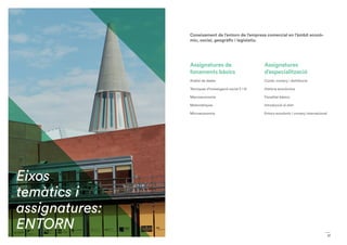 17
Assignatures de
fonaments bàsics
Anàlisi de dades
Tècniques d’investigació social (I i II)
Macroeconomia
Matemàtiques
Microeconomia
Assignatures
d’especialització
Ciutat, comerç i distribució.
Història econòmica
Fiscalitat bàsica.
Introducció al dret
Entorn econòmic i comerç internacional
Coneixement de l’entorn de l’empresa comercial en l’àmbit econò-
mic, social, geogràfic i legislatiu.
Eixos
temàtics i
assignatures:
ENTORN
 