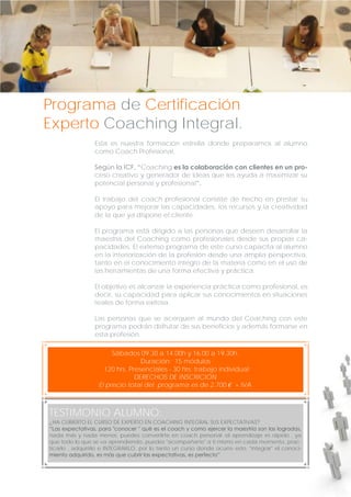 Programa de Certificación
Experto Coaching Integral.
Esta es nuestra formación estrella donde preparamos al alumno
como Coach Profesional.
Según la ICF, “Coaching es la colaboración con clientes en un proceso creativo y generador de ideas que les ayuda a maximizar su
potencial personal y profesional“.
El trabajo del coach profesional consiste de hecho en prestar su
apoyo para mejorar las capacidades, los recursos y la creatividad
de la que ya dispone el cliente.
El programa está dirigido a las personas que deseen desarrollar la
maestría del Coaching como profesionales desde sus propias capacidades. El extenso programa de este curso capacita al alumno
en la interiorización de la profesión desde una amplia perspectiva,
tanto en el conocimiento íntegro de la materia como en el uso de
las herramientas de una forma efectiva y práctica.
El objetivo es alcanzar la experiencia práctica como profesional, es
decir, su capacidad para aplicar sus conocimientos en situaciones
reales de forma exitosa.
Las personas que se acerquen al mundo del Coaching con este
programa podrán disfrutar de sus beneficios y además formarse en
esta profesión.
Sábados 09.30 a 14.00h y 16.00 a 19.30h.
Duración: 15 módulos
120 hrs. Presenciales - 30 hrs. trabajo individual
DERECHOS DE INSCRICIÓN
El precio total del programa es de 2.700 € + IVA

TESTIMONIO ALUMNO:
¿HA CUBIERTO EL CURSO DE EXPERTO EN COACHING INTEGRAL SUS EXPECTATIVAS?
“Las expectativas, para "conocer " qué es el coach y como ejercer la maestría son las logradas,
nada más y nada menos, puedes convertirte en coach personal :el aprendizaje es rápido , ya
que todo lo que se va aprendiendo, puedes "acompañarte" a ti mismo en cada momento, practicarlo , adquirirlo e INTEGRARLO, por lo tanto un curso donde ocurre esto, "integrar" el conocimiento adquirido, es más que cubrir las expectativas, es perfecto”

 
