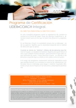 Programa de Certificación
LIDER–COACH Integral.
DEL DIRECTIVO TRADICIONAL AL DIRECTIVO COACH.
En este completo programa vivirás la experiencia de cambiar la
actitud en la forma de dirigir. Pasar de directivo tradicional a directivo Coach será un reto que te hará más eficaz en tu organización.
En un Directivo Coach, la autoridad emana de su Liderazgo, no
de sus galones. Significa que la autoridad depende de la calidad
de dirección que se ejerza.
Cuando se aúnan los “distintos” criterios de las personas que forman el equipo, se equilibra la balanza. Dejamos de querer llevar al
otro a que adopte nuestra decisión, para fomentar el que ellos vayan tomando las suyas. Como Directivo Coach, se atiende a las
personas creyendo que su criterio es tan válido como el nuestro.
A lo largo del programa realizaremos prácticas específicas para
que puedas llevarte a tu contexto la vivencia de experiencias, enfocadas hacia el liderazgo para llegar a obtener resultados diferentes en pro de la mejora en tus funciones y desempeño profesional.

Viernes 10.00 a 14.00h y 16.00 a 20.00 h.
Duración: 11 módulos
88 hrs. Presenciales - 52 hrs. trabajo individual
DERECHOS DE INSCRICIÓN
El precio total del programa es de 2.800 € + IVA

TESTIMONIO ALUMNO:
Cuando fluyes sin conflictos, sin diferenciación de cargos, sin niveles y con naturalidad, te conviertes en líder, porque no barnizas al otro con tu cuestión personal de “galones”. Si crees que
mandas porque eres el jefe, solo crees eso. Hay que recordar que lo importante para la organización es estar centrados en el trabajo, el fin es desarrollar el trabajo, y los compañeros necesitan
de jefe a una persona que se implique y comparta en el trabajo, de igual a igual, no que mande. Hoy me siento un líder-coach.

 