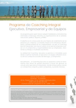 Programa de Coaching Integral
Ejecutivo, Empresarial y de Equipos
Un programa para quien desee adquirir habilidades y herramientas
orientadas al liderazgo eficiente en organizaciones de la sanidad,
educación, política, deporte y PYMES.
El objetivo es la consecución de una mejora de rendimiento de las
personas y la empresa. La notable mejora en la eficiencia, desempeño y productividad de los colaboradores, ya que el Coaching
permite desarrollar una nueva cultura en la que las empresas confían en el compromiso y responsabilidad de sus empleados, orientando su trabajo a resultados excelentes.
La utilidad del Coaching Ejecutivo es práctica e inmediata, pues
desde el primer momento, el ejecutivo o el equipo reflexiona acerca de sus conductas actuales de liderazgo y compromiso.
Actualmente, el Coaching Ejecutivo se posiciona como la herramienta más eficaz de gestión personas a través de generar un
vínculo entre ejecutivo y colaborador, donde ambas partes cierran
un compromiso conjunto y visión compartida, aunando intereses.

Viernes 16.00 a 20.00h.
Duración: 10 módulos
40 hrs. Presenciales- 32 hrs. Trabajo individual-online
DERECHOS DE INSCRICIÓN
El precio total del programa es de 1.400€ + IVA

TESTIMONIO CLIENTE:
CTC ha contratado a Dª Cristina López y Dª Stela Izquierdo de la empresa DESTINO COACHING, la
prestación de los servicios de coaching y definición del organigrama y nueva estructura del CTC,
habiendo demostrado a lo largo del proceso la capacidad y habilidades necesarias para lograr
los objetivos establecidos.
Iñaki Gorrochategui Sánchez- Director General
FUNDACIÓN CENTRO TECNOLÓGICO DE COMPONENTES

 