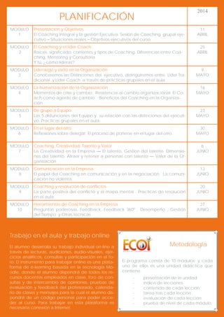 2014

PLANIFICACIÓN
MODULO
1

Presentación y Objetivos
El Coaching Integral y la gestión Ejecutiva. Sesión de Coaching grupal ejecutivo – Situaciones reales – Objetivos ejecutivos del curso.

11
ABRIL

MODULO
2

El Coaching y el líder Coach
Raíces, significado, corrientes y tipos de Coaching. Diferencias entre Coaching, Mentoring y Consultoría.
Y tú, ¿cómo lideras?

25
ABRIL

MODULO
3

Liderazgo y éxito en la Organización
Conoceremos las Distinciones del ejecutivo, distinguiremos entre Líder Tradicional y Líder Coach a través de prácticas grupales en el aula

9
MAYO

MODULO
4

La humanización de la Organización
Momentos de crisis y cambio. Resistencia al cambio organizacional. El Coach como agente de cambio . Beneficios del Coaching en la Organización

16
MAYO

MODULO
5

De grupo a Equipo
Las 5 disfunciones del Equipo y su relación con las distinciones del ejecutivo. Practicas grupales en el aula

23
MAYO

MODULO
6

En el lugar del otro.
Reflexiones sobre delegar. El proceso de ponerse en el lugar del otro.

30
MAYO

MODULO
7

Coaching, Creatividad, Talento y Valor
La Creatividad en la Empresa — El talento. Gestión del talento. Dimensiones del talento. Atraer y retener a personas con talento — Valor de la Organización

6
JUNIO

MODULO
8

Comunicación en la Empresa
El papel del Coaching en comunicación y en la negociación. La comunicación no violenta.

13
JUNIO

MODULO
9

Coaching y resolución de conflictos
La parte positiva del conflicto y el mapa mental . Practicas de resolución
en el aula

20
JUNIO

MODULO
10

Herramientas de Coaching en la Empresa
Preguntas poderosas, Feedback, Feedback 360º , Desempeño , Gestión
del Tiempo y Otras técnicas .

27
JUNIO

Trabajo en el aula y trabajo online
El alumno desarrolla su trabajo individual on-line a
través de lecturas, audiciones, audio-visuales, ejercicios analíticos, consultas y participación en el foro. El instrumento para trabajar online es una plataforma de e-learning basada en la tecnología Moodle, donde el alumno dispondrá de todos los recursos docentes empleados en clase, foro de consultas y de intercambio de opiniones, pruebas de
evaluación y feedback del profesorado, calendario de clases y mensajes para la cual el alumno dispondrá de un código personal para poder acceder al curso. Para trabajar en esta plataforma es
necesaria conexión a Internet.

Metodología
El programa consta de 10 módulos y cada
uno de ellos es una unidad didáctica que
contiene:
-

presentación de la unidad
índice de lecciones
contenido de cada lección
tarea tras cada lección
evaluación de cada lección
prueba de nivel de cada módulo.

 