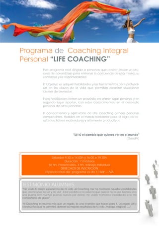 Programa de Coaching Integral
Personal “LIFE COACHING”
Este programa está dirigido a personas que deseen iniciar un proceso de aprendizaje para entrenar la conciencia de uno mismo, su
confianza y la responsabilidad.
El Objetivo es adquirir habilidades y las herramientas para profundizar en las claves de la vida que permitan alcanzar situaciones
ideales de bienestar.
Estas habilidades tienen un propósito en primer lugar personal y en
segundo lugar aportar, con estos conocimientos, en el desarrollo
personal de otras personas.
El conocimiento y aplicación de Life Coaching genera personas
competentes, flexibles en el marco relacional para el logro de resultados, líderes motivadores y altamente productivos.

"Sé tú el cambio que quieres ver en el mundo"
(Gandhi)

Sábados 9.30 a 14.00h y 16.00 a 19.30h.
Duración: 7 módulos
56 hrs. Presenciales- 4 hrs. trabajo individual
DERECHOS DE INSCRICIÓN
El precio total del programa es de 1.160€ + IVA

TESTIMONIO ALUMN@S:
“He vivido la mejor experiencia de mi vida ,el Coaching me ha mostrado aquellas posibilidades
que era incapaz de ver y de vivir . Estar perdido o no saber lo que quieres no es una barrera ,sino
una puerta con muchas puertas nuevas por detrás. He vivido momentos inolvidables con mis
compañeros de grupo”
“El Coaching es mucho más que un regalo, es una inversión que haces para ti, un regalo útil y
constructivo que te permitirá obtener los mejores resultados de tu vida , trabajo, negocio .....”

 
