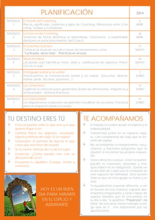 PLANIFICACIÓN

2014

MODULO
1

El mundo del Coaching
Raíces, significado, corrientes y tipos de Coaching. Diferencias entre Coaching, Terapia y Consultoría.

5
ABRIL

MODULO
2

La Esencia del Coaching
Viviremos de forma dinámica el aprendizaje, conciencia y responsabilidad para el autoconocimiento del Coach.

26
ABRIL

MODULO
3

El Coachee (cliente)
Conocer la situación actual a través de herramientas como
“La Rueda de la Vida” . Prácticas en el aula.

17
MAYO

MODULO
4

Situación Ideal
¿A donde voy? Identificar meta, visión y clarificación de objetivos. Prácticas en el aula.

24
MAYO

MODULO
5

El lenguaje verbal y no verbal
Practicaremos la comunicación verbal y no verbal
hablar, pedir, declarar, prometer...)

7
JUNIO

MODULO
6

Las Emociones
Legitimar la emoción para gestionarla desde las dimensiones lingüísticas y
emocionales. Sesiones Prácticas.

14
JUNIO

MODULO
7

La Corporalidad
Las disposiciones corporales nos permiten modificar las acciones. Practicas
para acompañar desde el cuerpo.

21
JUNIO

(Escuchar, silencio,

TU DESTINO ERES TÚ

TE ACOMPAÑAMOS



Crea un puente entre lo que eres y lo que
quieres llegar a ser.





Camina hacia tus objetivos, visualízate,
lógralo y disfruta del viaje. Es un regalo!





Concédete el permiso de buscar lo que
crees que necesitas del mundo.




Se tu mismo. Disfruta de ti y de los tuyos.



Encuentra tu equilibrio (Cuerpo, mente y
emoción).

Conócete. ¿Cómo puedes vivir con un
desconocido en ti?

HOY ES UN BUEN
DIA PARA MIRARTE
EN EL ESPEJO Y
ADMIRARTE.







El trabajo se realiza desde el respeto y la
individualidad.
Trabaremos juntos en un espacio seguro, con compañeros de viaje que te servirán de espejo.
No aconsejamos ni interpretamos, escuchamos y hacemos preguntas que te
ayuden a encontrar tus propias respuestas.
Tienes derecho a pasar, si bien la participación es voluntaria, deseable y enriquecedora no es obligatoria. Queda en
la decisión de cada uno el compartir en
este espacio de intimidad. Será secreto
todo lo que en este grupo se hable y se
viva.
Te ayudaremos a pensar diferente, a ver
el mundo de otra manera, lograrás desempeños inesperados y serás capaz de
superar desafíos que te encuentras en
tu día a día. Te pedimos “Presencia”: no
faltar. No nos da lo mismo trabajar contigo que sin ti. Eres importante por tus
aportaciones.

 