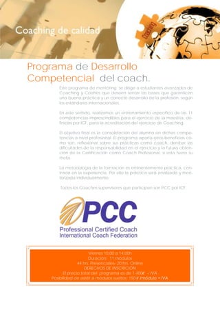 Programa de Desarrollo
Competencial del coach.
Este programa de mentoring se dirige a estudiantes avanzados de
Coaching y Coahes que deseen sentar las bases que garanticen
una buena práctica y un correcto desarrollo de la profesión, según
los estándares internacionales.
En este sentido, realizamos un entrenamiento específico de las 11
competencias imprescindibles para el ejercicio de la maestría, definidas por ICF, para la acreditación del ejercicio de Coaching.
El objetivo final es la consolidación del alumno en dichas competencias a nivel profesional. El programa aporta otros beneficios como son: reflexionar sobre sus prácticas como coach, derribar las
dificultades de la responsabilidad en el ejercicio y la futura obtención de la Certificación como Coach Profesional, si esta fuera su
meta.
La metodología de la formación es eminentemente práctica, centrada en la experiencia. Por ello la práctica será analizada y mentorizada individualmente.
Todos los Coaches supervisores que participan son PCC por ICF.

Viernes 10.00 a 14.00h
Duración: 11 módulos
44 hrs. Presenciales- 20 hrs. Online
DERECHOS DE INSCRICIÓN
El precio total del programa es de 1.400€ + IVA
Posibilidad de asistir a módulos sueltos: 150 € /módulo + IVA

 