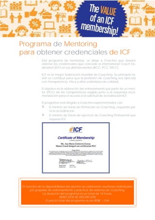Programa de Mentoring
para obtener credenciales de ICF
Este programa de mentoring se dirige a Coaches que deseen
obtener las credenciales que concede la International Coach Federation (ICF) en sus distintos niveles (ACC, PCC, MCC).
ICF es la mayor federación mundial de Coaching. Su principal misión es contribuir para que la profesión de Coaching sea ejercida
con transparencia, ética y altos estándares de calidad.
El objetivo es la obtención del entrenamiento por parte de un mentor (PCC) de las competencias exigido junto a la requerida recomendación para el acceso a la solicitud de acreditación ICF.
El programa está dirigido a Coaches experimentados con:




El mínimo de horas de formación en Coaching, requerido para la acreditación.
El mínimo de horas de ejercicio de Coaching Profesional que
requiere ICF.

En función de la disponibilidad del alumno se celebrarán reuniones individuales
y/o grupales de entrenamiento y práctica de sesiones de Coaching.
La duración del programa es un total de 14 horas.
DERECHOS DE INSCRICIÓN
El precio total del programa es de 800€ + IVA

 