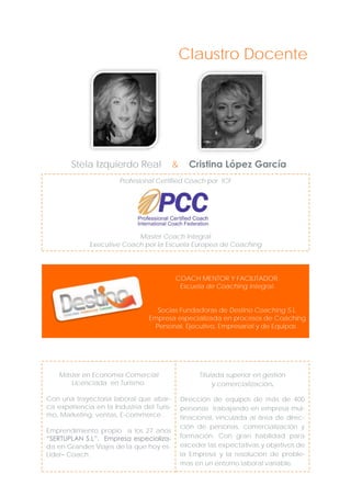 Claustro Docente

Stela Izquierdo Real

&

Cristina López García

Profesional Certified Coach por ICF

Master Coach Integral
Executive Coach por la Escuela Europea de Coaching

COACH MENTOR Y FACILITADOR.
Escuela de Coaching Integral.
Socias Fundadoras de Destino Coaching S.L.
Empresa especializada en procesos de Coaching
Personal, Ejecutivo, Empresarial y de Equipos .

Máster en Economía Comercial
Licenciada en Turismo.

Titulada superior en gestión
y comercialización.

Con una trayectoria laboral que abarca experiencia en la Industria del Turismo, Marketing, ventas, E-commerce .

Dirección de equipos de más de 400
personas trabajando en empresa multinacional, vinculada al área de dirección de personas, comercialización y
formación. Con gran habilidad para
exceder las expectativas y objetivos de
la Empresa y la resolución de problemas en un entorno laboral variable.

Emprendimiento propio a los 27 años
“SERTUPLAN S.L”. Empresa especializada en Grandes Viajes de la que hoy es
Lider– Coach.

 