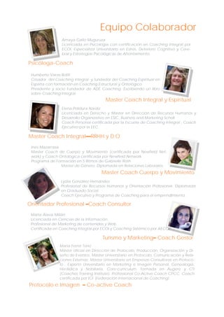 Equipo Colaborador
Amaya Gallo Muguruza
Licenciada en Psicología con certificación en Coaching Integral por
ECOI. Especialista Universitario en Estrés, Deterioro Cognitivo y Cerebral y Estrategias Psicológicas de Afrontamiento.

Psicóloga-Coach
Humberto Varas Bofill
Creador del Coaching Integral y fundador del Coaching Espiritual en
España con formación en Coaching Estructural y Ontológico.
Presidente y socio Fundador de ADE Coaching. Escribiendo un libro
sobre Coaching Integral.

Master Coach Integral y Espiritual
Elena Polidura Nardiz
Licenciada en Derecho y Master en Dirección de Recursos Humanos y
Desarrollo Organizativo en ESIC, Business and Marketing Scholl.
Coach Personal certificada por la Escuela de Coaching Integral , Coach
Ejecutivo por la EEC.

Master Coach Integral—RRHH y D.O
Inés Mazarrasa
Master Coach de Cuerpo y Movimiento (certificada por Newfield Network) y Coach Ontológica certificada por Newfield Network.
Programa de Formación en 5 Ritmos de Gabrielle Roth
Master de Género. Diplomada en Relaciones Laborales.

Master Coach Cuerpo y Movimiento
Lydia González Hernández
Profesional de Recursos Humanos y Orientación Profesional. Diplomada
en Graduado Social.
Coach Ejecutivo y Programa de Coaching para el emprendimiento.

Orientador Profesional –Coach Consultor
Marta Álava Millán
Licenciada en Ciencias de la Información.
Profesional de Marketing de contenidos y Web.
Certificada en Coaching Integral por ECOI y Coaching Sistémico por AECOP

Turismo y Marketing– Coach Gestor
María Ferrer Torío
Máster oficial en Dirección de Protocolo, Producción, Organización y Diseño de Eventos. Máster Universitario en Protocolo, Comunicación y Relaciones Externas. Master Universitario en Empresas Consultoras en Protocolo . Experto Universitario en Marketing e Imagen Personal, Genealogía,
Heráldica y Nobiliaria. Core-curriculum, formada en Augere y CTI
(Coaches Training Institute). Professional Co-Active Coach CPCC. Coach
certificada por ICF (Federación Internacional de Coaching)

Protocolo e Imagen – Co-active Coach

 