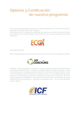 Diploma y Certificación
de nuestros programas

La Escuela de Aprendizaje otorga un Certificado-Diploma de Formación Acreditada ECOI, Escuela de Coaching Integral.
Al final del curso se entrega un certificado de asistencia y si quieres obtener el título
de certificación es imprescindible asistir al 90% de las clases y entregar los trabajos
e informes.

RECONOCIDO POR:
ADE Coaching (Asociación para la difusión de la esencia del Coaching en España)

Además , nuestro programa cumple los requisitos especificados por la International
Coaching Federation (ICF), asociación estadounidense de gran extensión a nivel
mundial, para ser acreditado tanto como ACC (Associate Certified Coach), como
en el nivel superior (PCC) Professional Certified Coach, una vez justificadas las horas
prácticas de Coaching necesarias y realizado el examen la asociación. ICF es la
mayor Federación mundial de Coaching. Su principal misión es contribuir para que
la profesión de Coaching sea ejercida con transparencia, ética y altos estándares de calidad.

 