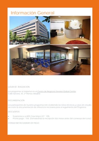 Información General

LUGAR DE REALIZACIÓN
Los programas se imparten en el Centro de Negocios Serrano Global Center
Calle Serrano, 45, 2º Planta—Madrid
DOCUMENTACIÓN
Los participantes de nuestros programas irán recibiendo las notas técnicas y casos de estudio,
así como la documentación de referencia necesaria para el seguimiento del Programa.
DESCUENTOS



Si pertenece a ADE Coaching o ICF : 10%
Pronto pago : 15% (formalizando la inscripción dos meses antes del comienzo del curso).

CONSULTAR FACILIDADES DE PAGO.

 
