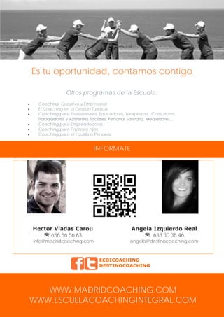 Es tu oportunidad, contamos contigo
Otros programas de la Escuela:







Coaching Ejecutivo y Empresarial.
El Coaching en la Gestión Turística.
Coaching para Profesionales: Educadores, Terapeutas, Consultores,
Trabajadores y Asistentes Sociales, Personal Sanitario, Mediadores…
Coaching para Emprendedores.
Coaching para Padres e hijos.
Coaching para el Equilibrio Personal.

INFORMATE

Hector Viadas Carou
 656 56 56 63

Angela Izquierdo Real
 638 30 38 46

info@madridcoaching.com

angela@destinocoaching.com

ECOICOACHING
DESTINOCOACHING

WWW.MADRIDCOACHING.COM
WWW.ESCUELACOACHINGINTEGRAL.COM

 