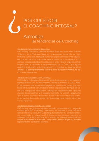 ¿

POR QUÉ ELEGIR
EL COACHING INTEGRAL?
Armoniza
las tendencias del Coaching

Tendencia Humanista del Coaching:
El Coaching humanista también llamado Europeo, nace con Timothy
Gallwey y John Whitmore. Surge de la psicología humanista, ve al ser
humano como una totalidad, poniendo especial interés en la capacidad de elección de una mejor vida a través de la autoestima, conciencia y responsabilidad. Su enfoque es el de liberar el potencial de
las personas a través del acompañamiento de un Coach que ayuda
a definir su situación actual (presente) y a construir su situación ideal
(futuro). El acompañamiento se basa en el autoconocimiento, la acción y el compromiso.
Tendencia Ontológica del Coaching:
El Coaching ontológico también llamado Sudamericano, sus máximos
representantes son: Fernando Flores, Rafael Echeverría y Julio Olalla.
Coinciden en que somos seres lingüísticos, que vamos creando la realidad a través de la conversación, somos capaces de distinguir las cosas una vez que las nombramos. Trabajo en tres dimensiones que son
cuerpo, las emociones y el lenguaje (verbal y no verbal). Argumenta
que nuestras acciones dependen del tipo de observador que somos.
En su técnica busca el cambio de observador para pasar a la acción
y el compromiso.
Tendencia Pragmática del Coaching:
El Coaching pragmático también llamado norteamericano , surge de
los principios del Coaching deportivo y se traslada a otros dominios
tales como life y executive Coaching manteniendo su carácter práctico y creyendo en el potencial ilimitado de las personas. Muestra los
primeros pasos de la técnica de la instrucción al entrenamiento motivando al coachee a la acción. “Tu puedes, eres el mejor” Su máximo
representante es Thomas Leonard.

 