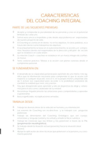 CARACTERÍSTICAS
DEL COACHING INTEGRAL
PARTE DE LAS SIGUIENTES PREMISAS:







Acepta y comprende la peculiaridad de las personas y cree en el potencial
ilimitado de cada uno.
Somos seres únicos e irrepetibles y sólo desde aquí podemos ser responsables
de nuestro proyecto de vida.
El Coaching se centra en el cliente, no en los objetivos. En otras palabras, es a
través del cliente como trabajamos los objetivos.
El acompañamiento se basa en el autoconocimiento, la acción y el compromiso. Nuestros clientes son responsables de la dirección y del plan de acción
que se establece en cada sesión.
La relación Coach – coachee se establece en un marco íntegro de confianza mutua.
Tiene carácter práctico. Motiva a la acción con planes concisos desde el
compromiso personal.

SE FUNDAMENTA EN:






El desarrollo de la capacidad personal para aprender de uno mismo. Esto significa que la información necesaria para comprender lo que te ocurre con
respecto a cualquier situación, está en ti, en tu propio interior y depende sólo
de ti activar esa capacidad para acceder a la posibilidad verdadera de
cambiar la realidad que vives, ves y sientes.
Hay que desaprender para aprender y solo así dejaremos de dirigir y estaremos para el otro como catalizador de su verdad.
Reconstruye lingüísticamente las emociones para comprenderlas y aprender
a gestionarlas.
Busca significados, no explicaciones armadas.

TRABAJA DESDE:



Trabaja las diversas áreas de la vida del ser humano y su interrelación.



Trabaja las dimensiones del Coaching Ontológico que son cuerpo,
emociones y lenguaje (verbal y no verbal) y añade la física cuántica.
Trabaja las creencias que nos limitan y nos potencian a través de la PNL
(programación neurolingüística).





Las sesiones de Coaching son no-directivas y se trabajan con preguntas
poderosas.

Se trabaja desde la situación actual (presente) hacia la situación ideal
(futuro).
Apoya la aplicación de otras técnicas que potencien a la persona y su crecimiento personal

 