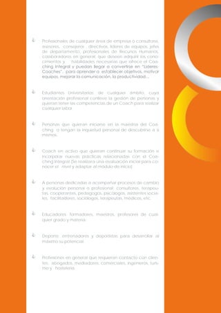 

Profesionales de cualquier área de empresa o consultoría,
asesores, consejeros , directivos, líderes de equipos, jefes
de departamento, profesionales de Recursos Humanos,
colaboradores en general; que deseen adquirir los conocimientos y
habilidades necesarias que ofrece el Coaching Integral y puedan llegar a convertirse en “LideresCoaches”, para aprender a establecer objetivos, motivar
equipos, mejorar la comunicación, la productividad…



Estudiantes Universitarios: de cualquier ámbito, cuya
orientación profesional conlleve la gestión de personas y
quieran tener las competencias de un Coach para realizar
cualquier labor.



Personas que quieran iniciarse en la maestría del Coaching o tengan la inquietud personal de descubrirse a si
mismos.



Coach en activo que quieran continuar su formación e
incorporar nuevas prácticas relacionadas con el Coaching Integral (Se realizara una evaluación inicial para conocer el nivel y adaptar al módulo de inicio).



A personas dedicadas a acompañar procesos de cambio
y evolución personal o profesional: consultores, terapeutas, cooperantes, pedagogos, psicólogos, asistentes sociales, facilitadores, sociólogos, terapeutas, médicos, etc.



Educadores: formadores, maestros, profesores de cualquier grado y materia.



Deporte: entrenadores y deportistas para desarrollar al
máximo su potencial.



Profesiones en general que requieran contacto con clientes: abogados, mediadores, comerciales, ingenieros, turismo y hostelería.

 