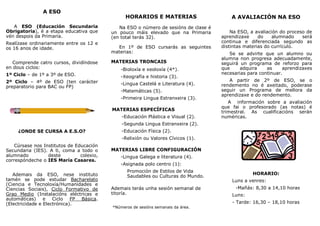 A ESO
A ESO (Educación Secundaria
Obrigatoria), é a etapa educativa que
vén despois da Primaria.
Realízase ordinariamente entre os 12 e
os 16 anos de idade.
Comprende catro cursos, dividíndose
en dous ciclos:
1º Ciclo – de 1º a 3º de ESO.
2º Ciclo – 4º de ESO (ten carácter
preparatorio para BAC ou FP)
¿ONDE SE CURSA A E.S.O?
Cúrsase nos Institutos de Educación
Secundaria (IES). A ti, coma a todo o
alumnado deste colexio,
correspóndeche o IES María Casares.
Ademais da ESO, nese instituto
tamén se pode estudar Bacharelato
(Ciencia e Tecnoloxía/Humanidades e
Ciencias Sociais), Ciclo Formativo de
Grao Medio (Instalacións eléctricas e
automáticas) e Ciclo FP Básica.
(Electricidade e Electrónica).
HORARIOS E MATERIAS
Na ESO o número de sesións de clase é
un pouco máis elevado que na Primaria
(en total terás 32).
En 1º de ESO cursarás as seguintes
materias:
MATERIAS TRONCAIS
CAIS
-Bioloxía e xeoloxía (4*).
-Xeografía e historia (3).
-Lingua Castelá e Literatura (4).
-Matemáticas (5).
-Primeira Lingua Estranxeira (3).
MATERIAS ESPECÍFICAS
-Educación Plástica e Visual (2).
-Segunda Lingua Estranxeira (2).
-Educación Física (2).
-Relixión ou Valores Cívicos (1).
MATERIAS LIBRE CONFIGURACIÓN
-Lingua Galega e literatura (4).
-Asignada polo centro (1):
Promoción de Estilos de Vida
Saudables ou Culturas do Mundo.
Ademais terás unha sesión semanal de
titoría.
*Números de sesións semanais da área.
A AVALIACIÓN NA ESO
Na ESO, a avaliación do proceso de
aprendizaxe do alumnado será
continua e diferenciada segundo as
distintas materias do currículo.
Se se advirte que un alumno ou
alumna non progresa adecuadamente,
seguirá un programa de reforzo para
que adquira as aprendizaxes
necesarias para continuar.
A partir de 2º de ESO, se o
rendemento no é axeitado, poderase
seguir un Programa de mellora da
aprendizaxe e do rendemento.
A información sobre a avaliación
que fai o profesorado (as notas) é
trimestral. As cualificacións serán
numéricas.
HORARIO:
Luns a venres:
-Mañás: 8,30 a 14,10 horas
Luns:
- Tarde: 16,30 – 18,10 horas
 