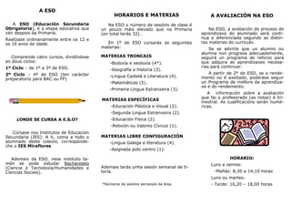 A ESO
A ESO (Educación Secundaria
Obrigatoria), é a etapa educativa que
vén despois da Primaria.
Realízase ordinariamente entre os 12 e
os 16 anos de idade.
Comprende catro cursos, dividíndose
en dous ciclos:
1º Ciclo – de 1º a 3º de ESO.
2º Ciclo – 4º de ESO (ten carácter
preparatorio para BAC ou FP)
¿ONDE SE CURSA A E.S.O?
Cúrsase nos Institutos de Educación
Secundaria (IES). A ti, coma a todo o
alumnado deste colexio, correspónde-
che o IES Miraflores
Ademais da ESO, nese instituto ta-
mén se pode estudar Bacharelato
(Ciencia e Tecnoloxía/Humanidades e
Ciencias Sociais).
HORARIOS E MATERIAS
Na ESO o número de sesións de clase é
un pouco máis elevado que na Primaria
(en total terás 32).
En 1º de ESO cursarás as seguintes
materias:
MATERIAS TRONCAIS
CAIS
-Bioloxía e xeoloxía (4*).
-Xeografía e historia (3).
-Lingua Castelá e Literatura (4).
-Matemáticas (5).
-Primeira Lingua Estranxeira (3).
MATERIAS ESPECÍFICAS
-Educación Plástica e Visual (2).
-Segunda Lingua Estranxeira (2).
-Educación Física (2).
-Relixión ou Valores Cívicos (1).
MATERIAS LIBRE CONFIGURACIÓN
-Lingua Galega e literatura (4).
-Asignada polo centro (1):
Ademais terás unha sesión semanal de ti-
toría.
*Números de sesións semanais da área.
A AVALIACIÓN NA ESO
Na ESO, a avaliación do proceso de
aprendizaxe do alumnado será conti-
nua e diferenciada segundo as distin-
tas materias do currículo.
Se se advirte que un alumno ou
alumna non progresa adecuadamente,
seguirá un programa de reforzo para
que adquira as aprendizaxes necesa-
rias para continuar.
A partir de 2º de ESO, se o rende-
mento no é axeitado, poderase seguir
un Programa de mellora da aprendiza-
xe e do rendemento.
A información sobre a avaliación
que fai o profesorado (as notas) é tri-
mestral. As cualificacións serán numé-
ricas.
HORARIO:
Luns a venres:
-Mañás: 8,30 a 14,10 horas
Luns ou martes:
- Tarde: 16,20 – 18,00 horas
 