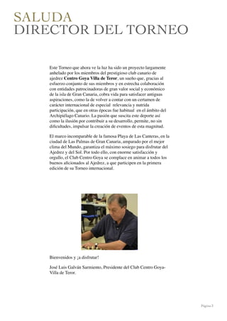 Página 3
SALUDA
DIRECTOR DEL TORNEO
Este Torneo que ahora ve la luz ha sido un proyecto largamente
anhelado por los miembros del prestigioso club canario de
ajedrez Centro Goya Villa de Teror, un sueño que, gracias al
esfuerzo conjunto de sus miembros y en estrecha colaboración
con entidades patrocinadoras de gran valor social y económico
de la isla de Gran Canaria, cobra vida para satisfacer antiguas
aspiraciones, como la de volver a contar con un certamen de
carácter internacional de especial  relevancia y nutrida
participación, que en otras épocas fue habitual  en el ámbito del
Archipiélago Canario. La pasión que suscita este deporte así
como la ilusión por contribuir a su desarrollo, permite, no sin
diﬁcultades, impulsar la creación de eventos de esta magnitud. 
El marco incomparable de la famosa Playa de Las Canteras, en la
ciudad de Las Palmas de Gran Canaria, amparado por el mejor
clima del Mundo, garantiza el máximo sosiego para disfrutar del
Ajedrez y del Sol. Por todo ello, con enorme satisfacción y
orgullo, el Club Centro Goya se complace en animar a todos los
buenos aﬁcionados al Ajedrez, a que participen en la primera
edición de su Torneo internacional.
Bienvenidos y ¡a disfrutar!
José Luis Galván Sarmiento, Presidente del Club Centro Goya-
Villa de Teror.
 