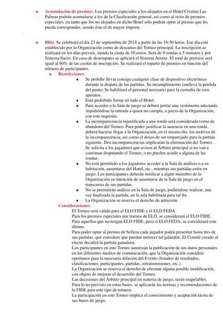 ■ Acumulación de premios: Los premios especiales a los alojados en el Hotel Cristina Las
Palmas podrán acumularse a los de la Clasiﬁcación general, así como al resto de premios
especiales; en tanto que los no alojados en dicho Hotel sólo podrán optar al premio que les
pueda corresponder, siendo éste el de mayor importe.
◦  
■ Blitz: Se celebrará el día 23 de septiembre de 2014 a partir de las 16:30 horas. Ese día está
establecido por la Organización como de descanso del Torneo principal. La inscripción se
realizará en los días previos, siendo la cuota de 10 euros. Será de 9 rondas a 5 minutos y por
Sistema Suizo. En caso de desempates se aplicará el Sistema Arranz. El total de premios será
igual al 60% de las cuotas de inscripción. Se realizará el reparto de premios en función del
número de participantes.
■ Restricciones:
■ Se prohíbe llevar consigo cualquier clase de dispositivo electrónico
durante la disputa de las partidas. Su incumplimiento conlleva la pérdida
del punto. Se habilitará el personal necesario para la custodia de esos
aparatos.
■ Está prohibido fumar en todo el Hotel.
■ Para acceder a la Sala de juego se deberá portar una vestimenta adecuada,
impidiéndose la entrada a quien no cumpla, a juicio de la Organización,
con este requisito.
■ La incomparecencia injustiﬁcada a una ronda será considerada como de
abandono del Torneo. Para poder justiﬁcar la ausencia en una ronda,
deberá hacerse llegar a la Organización, en el mismo día. los motivos de
la incomparecencia, así como el deseo de ser emparejado para la partida
siguiente. Dos incomparecencias implicarán la eliminación del Torneo.
Se solicita a los jugadores que avisen al Árbitro principal si no van a
continuar disputando el Torneo, o no pueden acudir a alguna de las
rondas.
■ No está permitido a los jugadores acceder a la Sala de análisis o a su
habitación, ausentarse del Hotel, etc., mientras sus partidas estén en
juego. Los participantes deberán notiﬁcar a algún miembro de la
Organización su intención de ausentarse de la Sala de juego en el
transcurso de sus partidas.
■ No se permitirán análisis en la Sala de juego, pudiéndose realizar, una
vez ﬁnalizada la partida, en la sala habilitada para tal ﬁn.
■ La Organización se reserva el derecho de admisión.
Consideraciones:
El Torneo será válido para el ELO FIDE y el ELO FEDA.
Para los premios especiales por tramos de ELO, se considerará el ELO FIDE.
Para aquellos que no tengan ELO FIDE, pero sí ELO FEDA, se considerará este
último.
Para poder optar al premio de belleza cada jugador podrá presentar hasta tres de
sus partidas, que considere que puedan merecer tal galardón. El Comité creado al
efecto decidirá la partida ganadora.
Los participantes en este Torneo autorizan la publicación de sus datos personales
en los diferentes medios de comunicación, que la Organización considere
oportunos para la necesaria difusión del Evento (listados de resultados,
clasiﬁcaciones, participantes, partidas, retransmisiones, etc.).
La Organización se reserva el derecho de efectuar alguna posible modiﬁcación,
con objeto de mejorar el desarrollo del Torneo.
Las decisiones del Árbitro principal en materia de juego, serán inapelables.
Para lo no previsto en estas bases, se aplicarán las normas y recomendaciones de
la FIDE para este tipo de torneos.
La participación en este Torneo implica el conocimiento y aceptación tácita de
sus bases de juego.
 