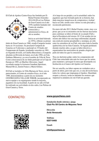 CLUB DE AJEDREZ CENTRO GOYA
El Club de Ajedrez Centro Goya fue fundado por D.
Rafael Fuentes González
2014-04-08 en Las Palmas
de Gran Canaria en el año
1970, también fundador del
Centro de estudios
comerciales y
administrativos Goya, de
ahí su nombre.
Inicia su actividad federada
en 1976 y obtiene su primer
título de Gran Canaria en 1980, siendo Campeón insular
hasta en 14 ocasiones. Se proclamó Campeón de
Canarias en 9 ediciones y participó en 19 ﬁnales del
Campeonato de España, resultando vencedor en 1981,
en Segunda división, en Calella (Barcelona) y Campeón
absoluto en División de honor, en el año 1994, en Cala
Galdana (Menorca), ya con el nombre de Villa de Teror.
Como consecuencia de ese título participó en la Copa de
Europa en 1995, en Maribor (Slovenia). Aquel
recordado equipo lo formaron Jonathan Speelman,
Manuel Rivas, Zenón Franco y Mario Gómez.
El Club se traslada a la Villa Mariana de Teror, con su
patrocinador, el Centro de estudios Goya, en el año
1990, denominándose a partir de ese momento
CENTRO GOYA VILLA DE TEROR, incorporando un
nuevo equipo a su organigrama siendo la mayoría,
jugadores de esa localidad. A partir de ese año el Club
ha realizado sus actividades en dos sedes, Las Palmas de
Gran Canaria y Teror.
A lo largo de ese periplo y en la actualidad, todos los
jugadores que han formado parte de su historia, han
dado muestras inequívocas de compromiso y lealtad
hacia su Club, siendo estos valores su más preciado y
reconocido patrimonio.
En enero del año 2013, Rafael Fuentes siente, muy a su
pesar, que ya no se encuentra con las fuerzas necesarias
para continuar su labor al frente de su amado Club y
deja la Presidencia del mismo. El 12 de octubre de ese
mismo año fallece tras una larga enfermedad, dejando
una estela de enorme pesadumbre y nostalgia, no sólo
entre los miembros de su Club, sino entre toda la familia
ajedrecística de las Islas Canarias. Su legado perdurará
durante muchos años, ya que su labor directiva y
organizadora fue merecedora de grandes elogios por
parte de todos los que le conocieron.
Tras ese durísimo golpe, todos los componentes del
Club, han estrechado aún más los lazos que les unían,
para mantener y proseguir la tarea que desempeña esa
Institución en el marco del Ajedrez en Canarias.
Sin ser sencilla, esa labor supone un verdadero reto a
partir de ahora, pero más que eso, es una devoción hacia
todos los valores que impregnan el Ajedrez. Humildad,
respeto y eﬁcacia, serán en adelante los motores que
impulsen la andadura de este Club tan querido.
www.goyachess.com
Instalación donde entrena y juega
Club Pio XII Centro de Mayores Teror
Dirección
Avda Venezuela 
Teléfono
620710405
Email:
info@goyachess.es
CONTACTO:
 